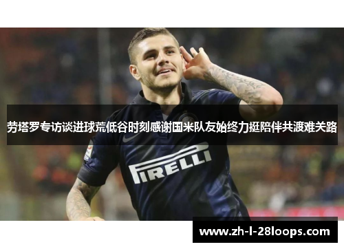 劳塔罗专访谈进球荒低谷时刻感谢国米队友始终力挺陪伴共渡难关路 劳塔罗专访谈进球荒低谷时刻感谢国米队友始终力挺陪伴共渡难关路