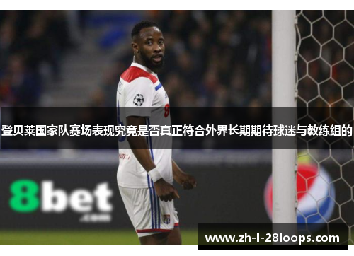 登贝莱国家队赛场表现究竟是否真正符合外界长期期待球迷与教练组的