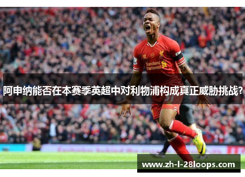 阿申纳能否在本赛季英超中对利物浦构成真正威胁挑战？