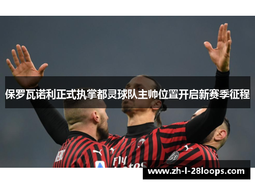 保罗瓦诺利正式执掌都灵球队主帅位置开启新赛季征程